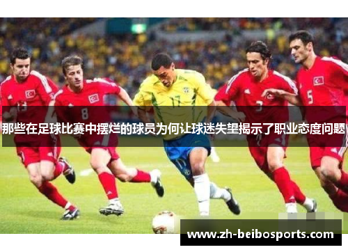 那些在足球比赛中摆烂的球员为何让球迷失望揭示了职业态度问题