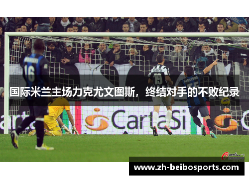 国际米兰主场力克尤文图斯，终结对手的不败纪录