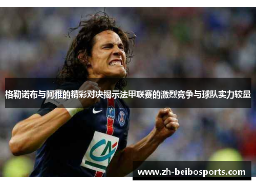 格勒诺布与阿雅的精彩对决揭示法甲联赛的激烈竞争与球队实力较量